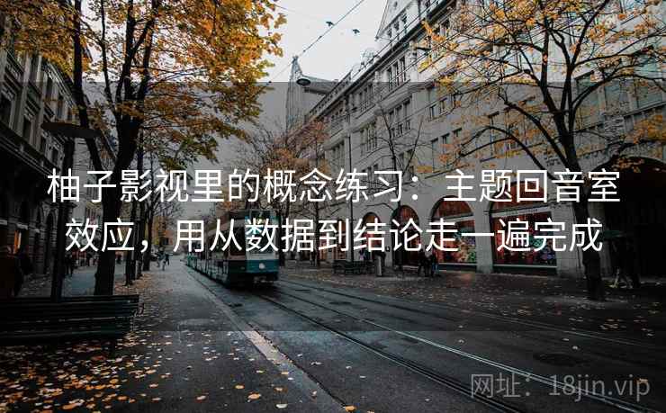 柚子影视里的概念练习：主题回音室效应，用从数据到结论走一遍完成