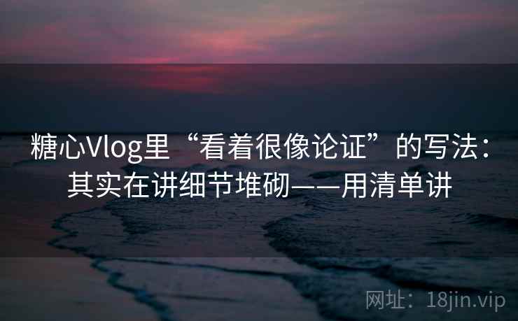 糖心Vlog里“看着很像论证”的写法：其实在讲细节堆砌——用清单讲  第2张