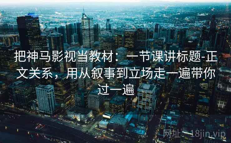 把神马影视当教材：一节课讲标题-正文关系，用从叙事到立场走一遍带你过一遍