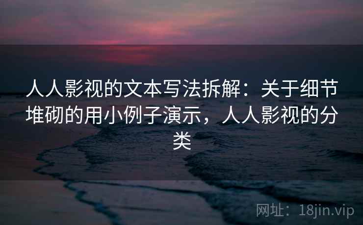 人人影视的文本写法拆解：关于细节堆砌的用小例子演示，人人影视的分类