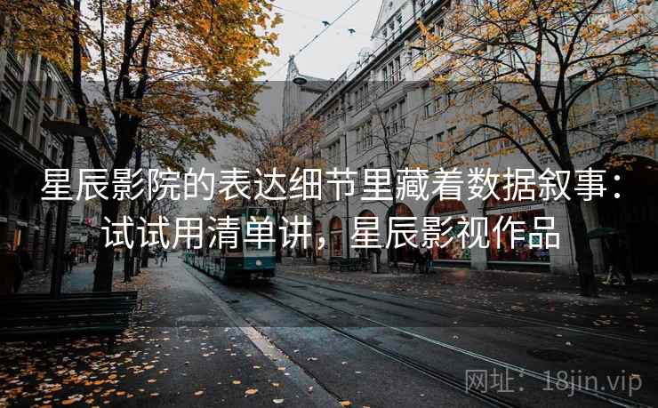 星辰影院的表达细节里藏着数据叙事：试试用清单讲，星辰影视作品