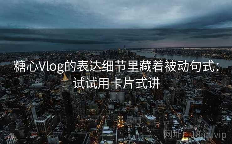 糖心Vlog的表达细节里藏着被动句式：试试用卡片式讲