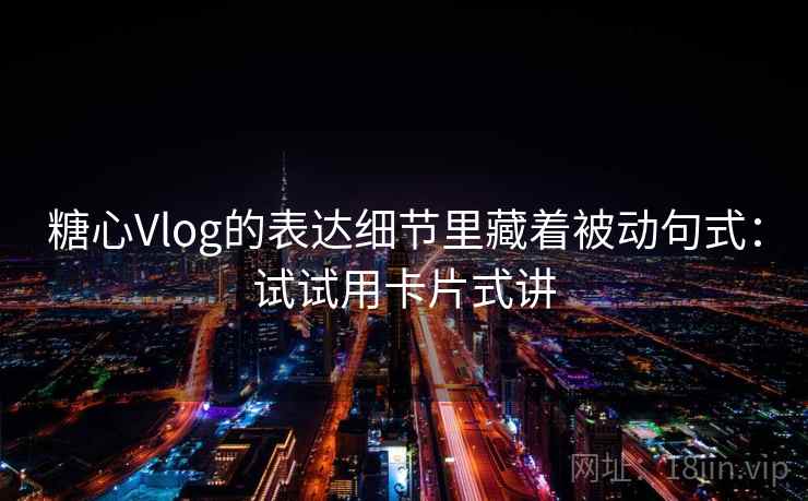 糖心Vlog的表达细节里藏着被动句式：试试用卡片式讲  第2张