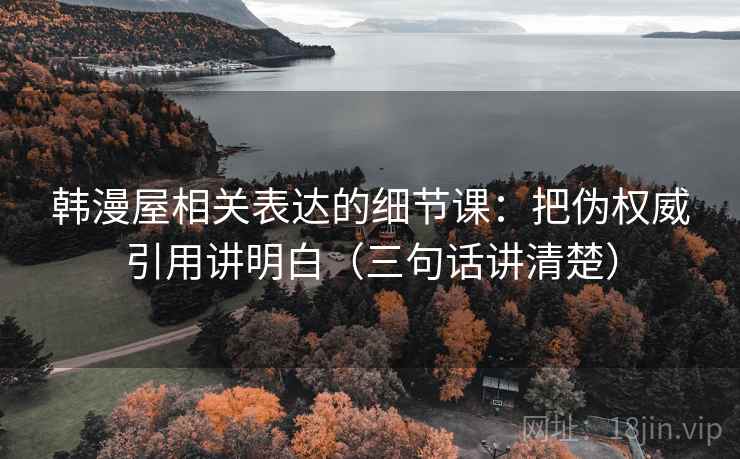 韩漫屋相关表达的细节课：把伪权威引用讲明白（三句话讲清楚）